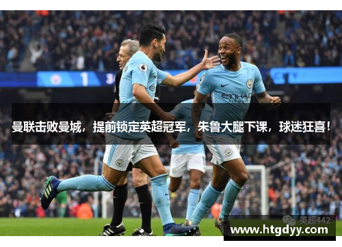 曼联击败曼城，提前锁定英超冠军，朱鲁大腿下课，球迷狂喜！