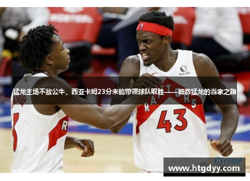 猛龙主场不敌公牛，西亚卡姆23分未能带领球队取胜——细数猛龙的当家之路